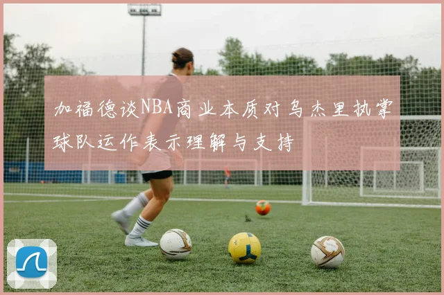 加福德谈NBA商业本质对乌杰里执掌球队运作表示理解与支持