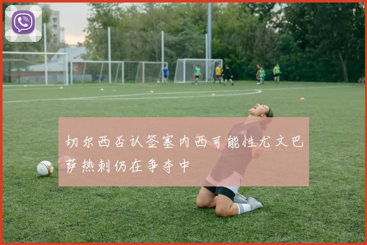 切尔西否认签塞内西可能性尤文巴萨热刺仍在争夺中