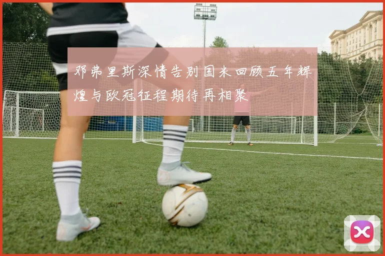 邓弗里斯深情告别国米回顾五年辉煌与欧冠征程期待再相聚