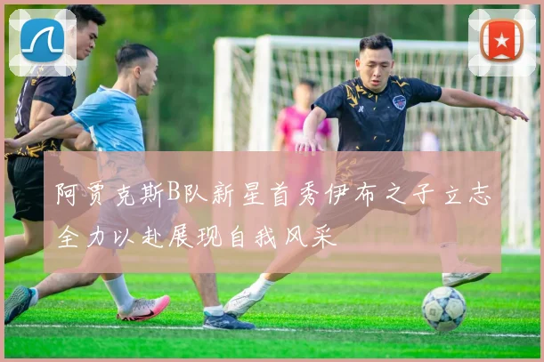 阿贾克斯B队新星首秀伊布之子立志全力以赴展现自我风采
