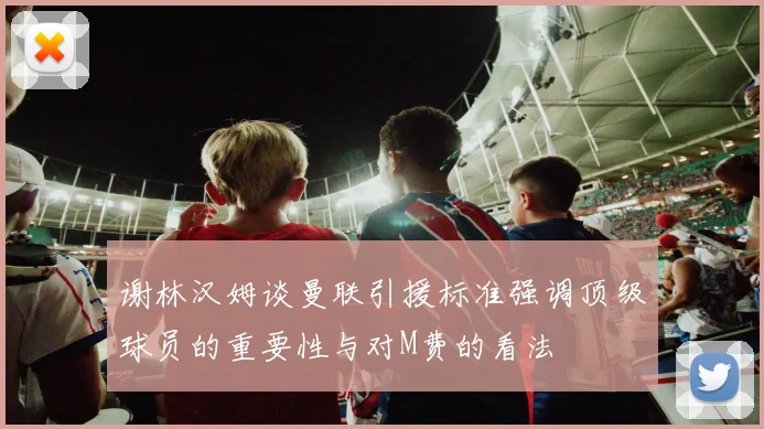 谢林汉姆谈曼联引援标准强调顶级球员的重要性与对M费的看法