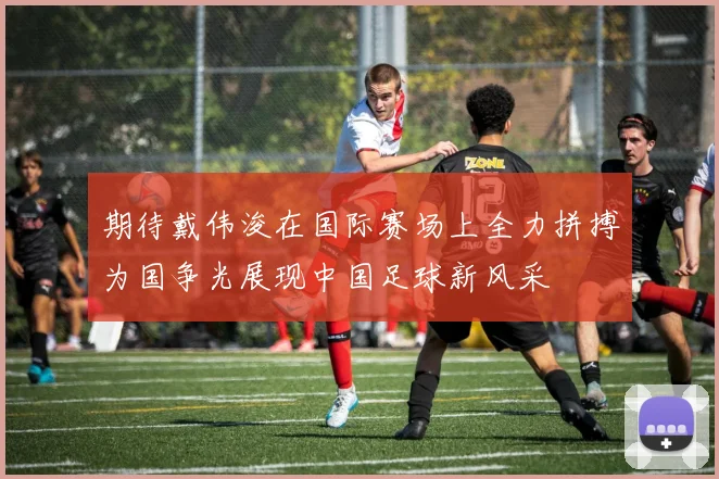期待戴伟浚在国际赛场上全力拼搏为国争光展现中国足球新风采