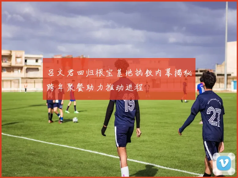 吕文君回归根宝基地执教内幕揭秘跨年聚餐助力推动进程