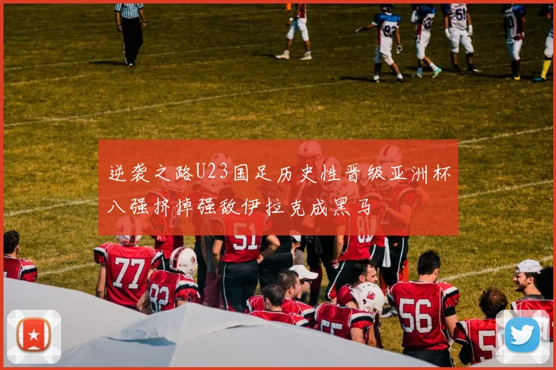 逆袭之路U23国足历史性晋级亚洲杯八强挤掉强敌伊拉克成黑马