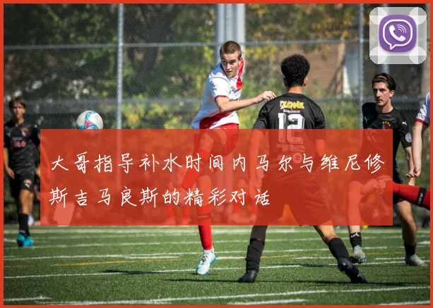 大哥指导补水时间内马尔与维尼修斯吉马良斯的精彩对话