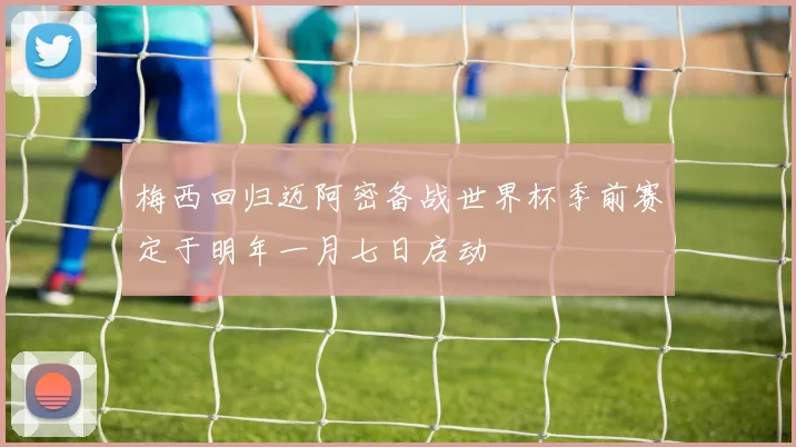 梅西回归迈阿密备战世界杯季前赛定于明年一月七日启动