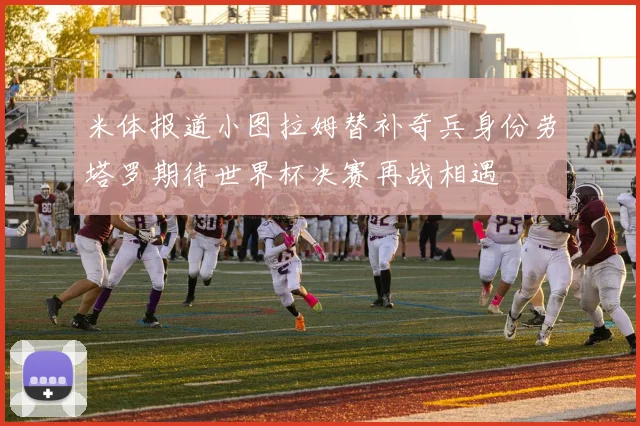 米体报道小图拉姆替补奇兵身份劳塔罗期待世界杯决赛再战相遇