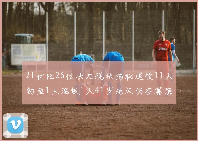 21世纪26位状元现状揭秘退役11人钓鱼1人混饭1人41岁老汉仍在赛场拼搏