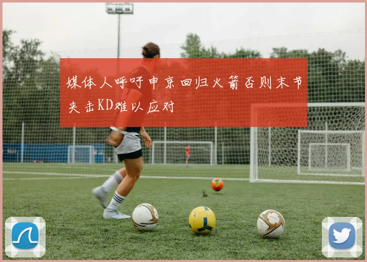 媒体人呼吁申京回归火箭否则末节夹击KD难以应对