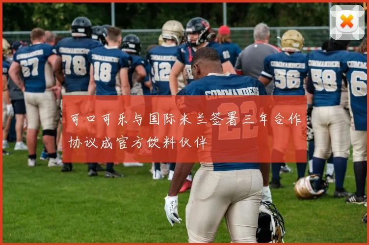 可口可乐与国际米兰签署三年合作协议成官方饮料伙伴