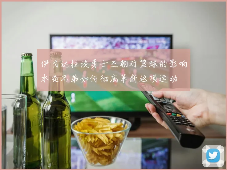 伊戈达拉谈勇士王朝对篮球的影响水花兄弟如何彻底革新这项运动