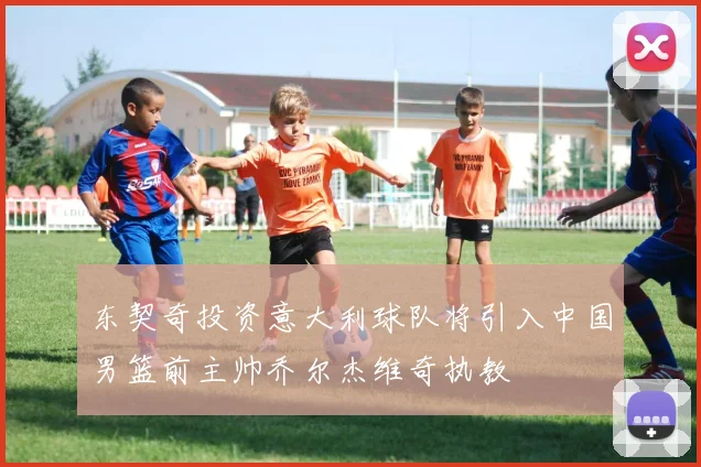 东契奇投资意大利球队将引入中国男篮前主帅乔尔杰维奇执教