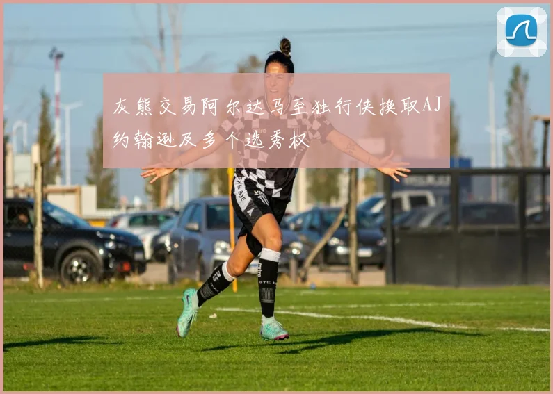 灰熊交易阿尔达马至独行侠换取AJ约翰逊及多个选秀权
