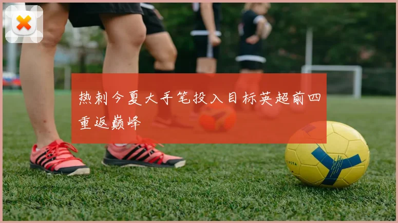热刺今夏大手笔投入目标英超前四重返巅峰
