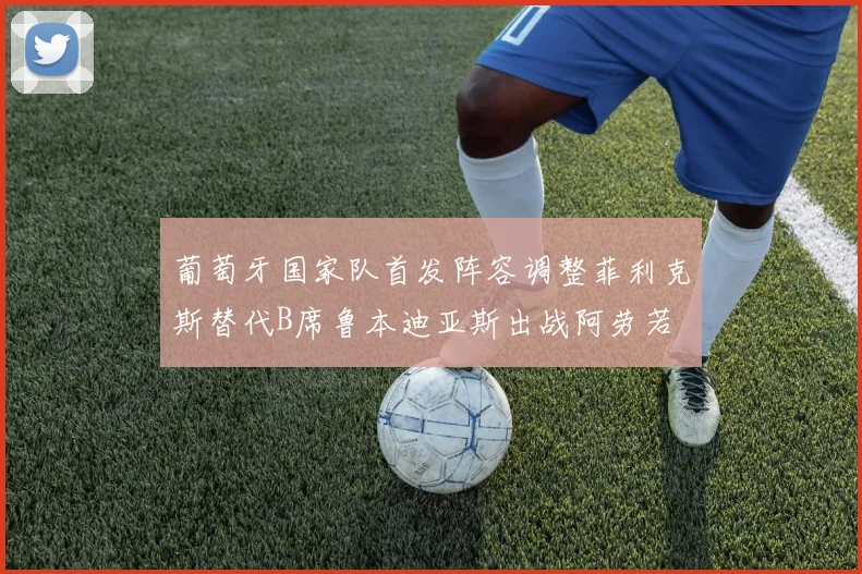 葡萄牙国家队首发阵容调整菲利克斯替代B席鲁本迪亚斯出战阿劳若