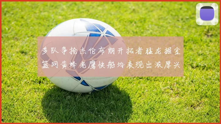 多队争抢杰伦布朗开拓者猛龙掘金篮网黄蜂老鹰快船均表现出浓厚兴趣