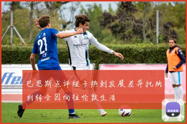 巴恩斯点评纽卡热刺发展差异托纳利转会因向往伦敦生活